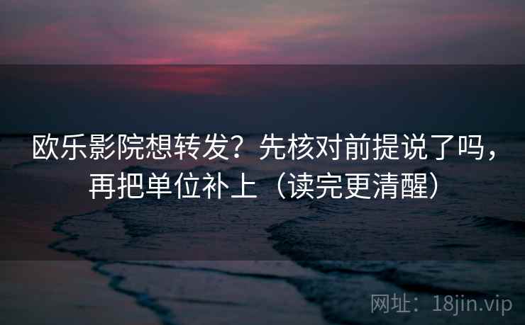欧乐影院想转发？先核对前提说了吗，再把单位补上（读完更清醒）