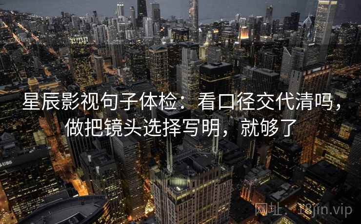 星辰影视句子体检：看口径交代清吗，做把镜头选择写明，就够了