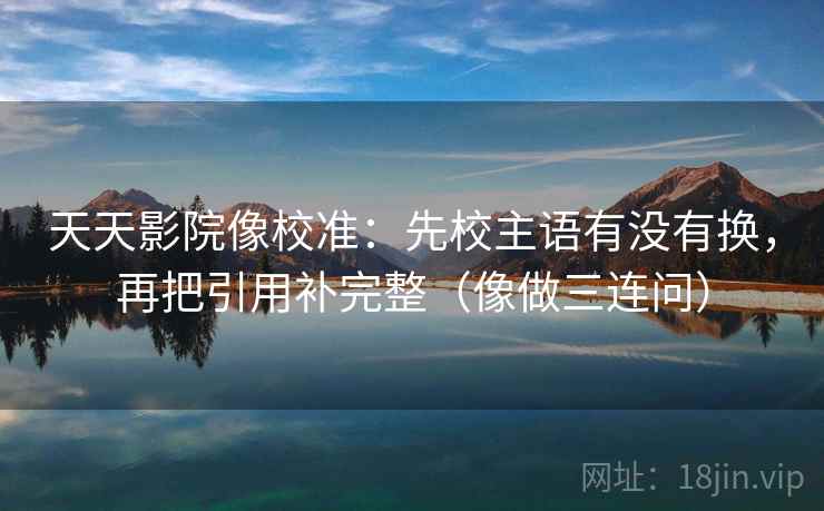 天天影院像校准：先校主语有没有换，再把引用补完整（像做三连问）