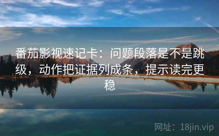 番茄影视速记卡：问题段落是不是跳级，动作把证据列成条，提示读完更稳