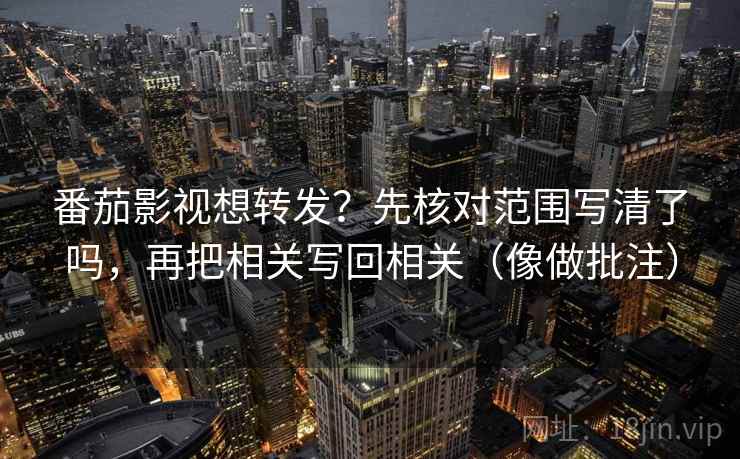 番茄影视想转发？先核对范围写清了吗，再把相关写回相关（像做批注）