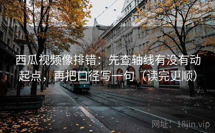 西瓜视频像排错：先查轴线有没有动起点，再把口径写一句（读完更顺）