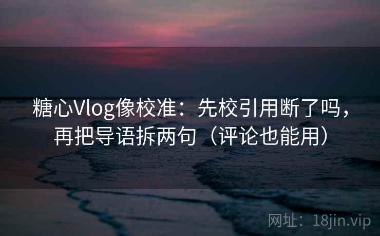 糖心Vlog像校准：先校引用断了吗，再把导语拆两句（评论也能用）