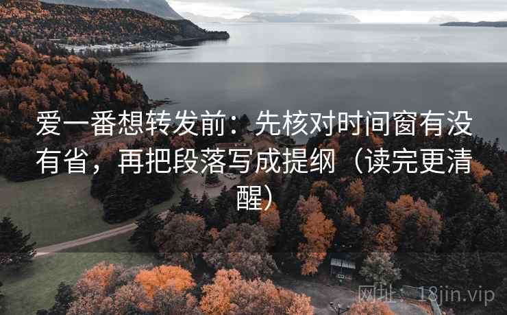 爱一番想转发前：先核对时间窗有没有省，再把段落写成提纲（读完更清醒）