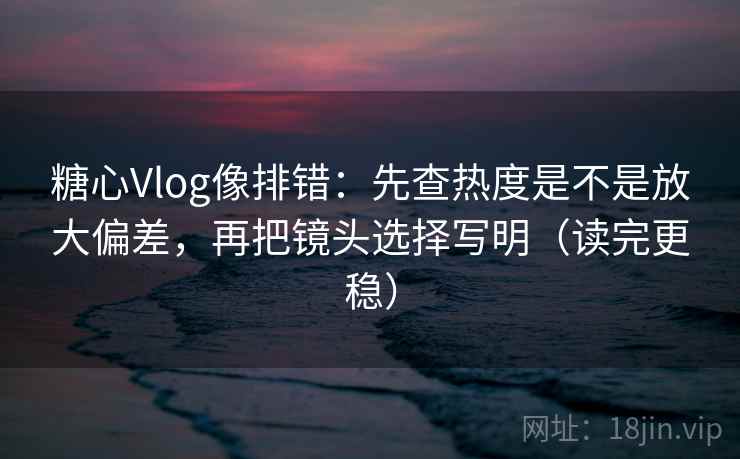糖心Vlog像排错：先查热度是不是放大偏差，再把镜头选择写明（读完更稳）