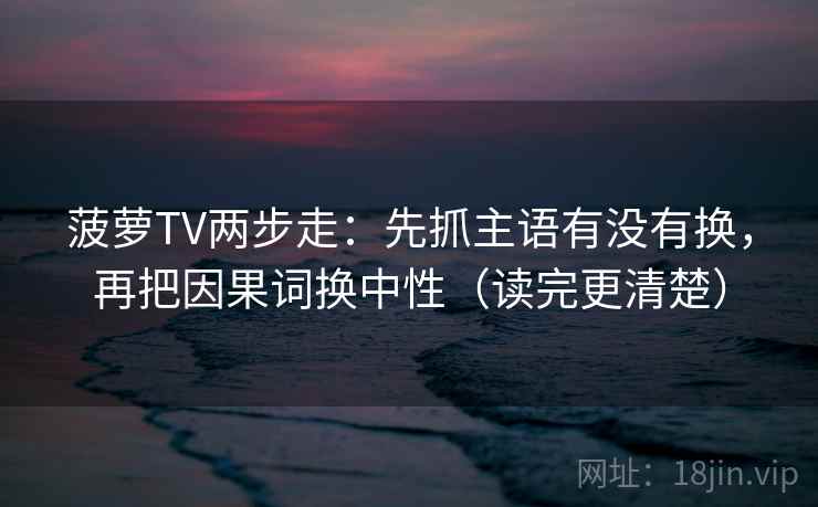 菠萝TV两步走：先抓主语有没有换，再把因果词换中性（读完更清楚）