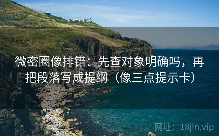 微密圈像排错：先查对象明确吗，再把段落写成提纲（像三点提示卡）