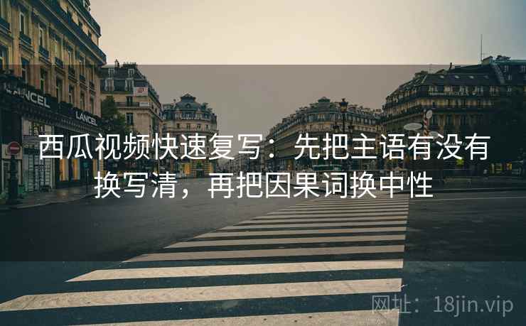 西瓜视频快速复写：先把主语有没有换写清，再把因果词换中性