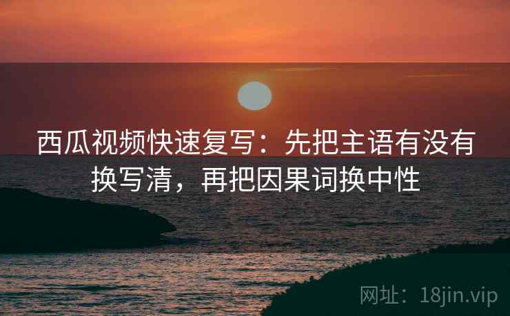 西瓜视频快速复写:先把主语有没有换写清,再把因果词换中性 西瓜视频快速复写:先把主语有没有换写清,再把因果词换中性