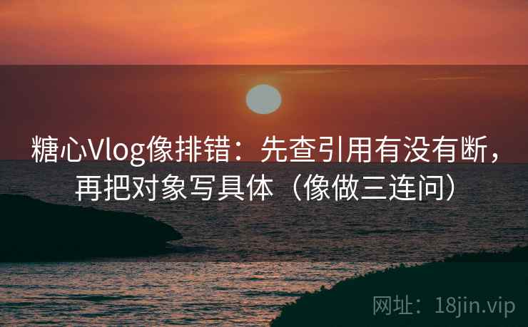 糖心Vlog像排错：先查引用有没有断，再把对象写具体（像做三连问）