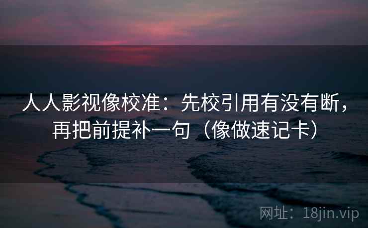 人人影视像校准：先校引用有没有断，再把前提补一句（像做速记卡）