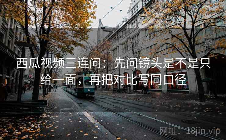 西瓜视频三连问:先问镜头是不是只给一面,再把对比写同口径 西瓜视频三连问:先问镜头是不是只给一面,再把对比写同口径
