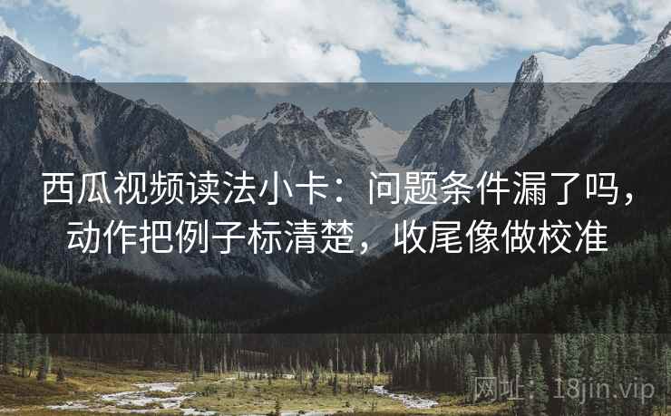 西瓜视频读法小卡:问题条件漏了吗,动作把例子标清楚,收尾像做校准 西瓜视频读法小卡:问题条件漏了吗,动作把例子标清楚,收尾像做校准