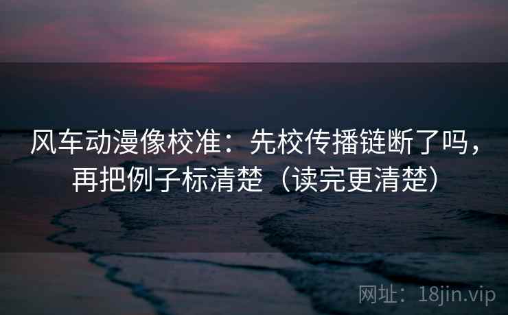 风车动漫像校准:先校传播链断了吗,再把例子标清楚(读完更清楚) 风车动漫像校准:先校传播链断了吗,再把例子标清楚(读完更清楚)