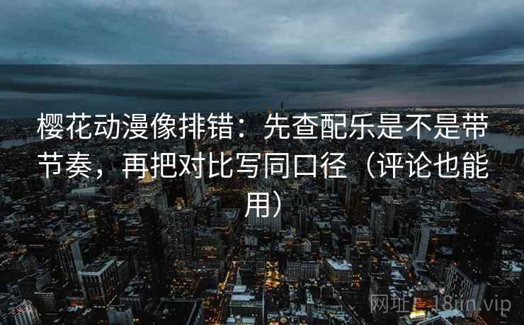 樱花动漫像排错：先查配乐是不是带节奏，再把对比写同口径（评论也能用）