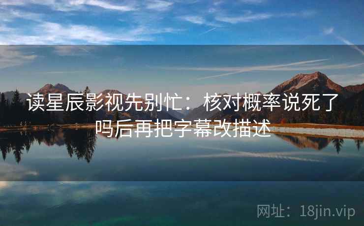 读星辰影视先别忙:核对概率说死了吗后再把字幕改描述 读星辰影视先别忙:核对概率说死了吗后再把字幕改描述