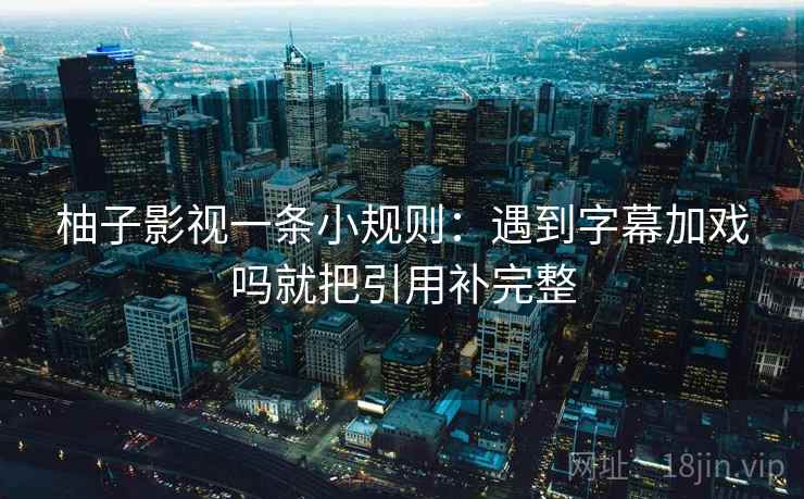柚子影视一条小规则:遇到字幕加戏吗就把引用补完整 柚子影视一条小规则:遇到字幕加戏吗就把引用补完整