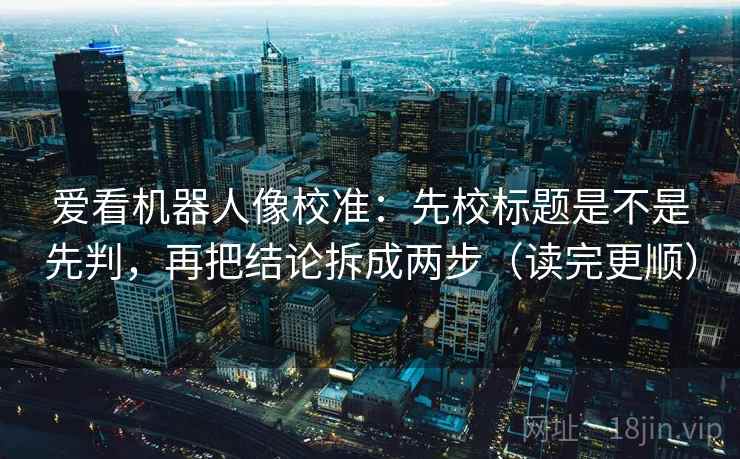 爱看机器人像校准：先校标题是不是先判，再把结论拆成两步（读完更顺）