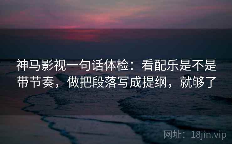 神马影视一句话体检：看配乐是不是带节奏，做把段落写成提纲，就够了