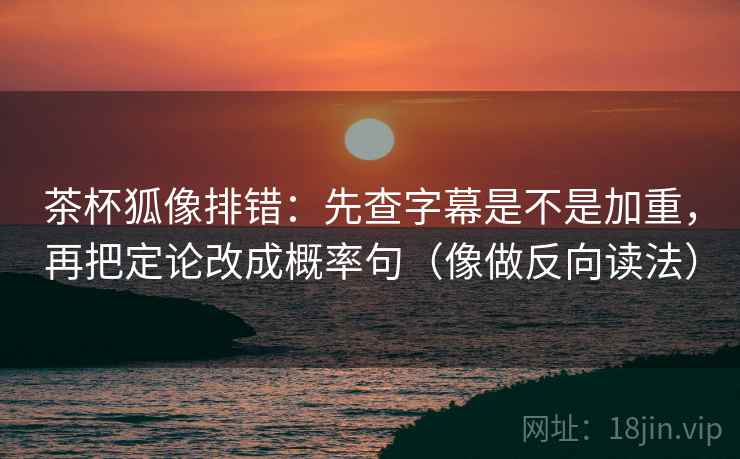 茶杯狐像排错：先查字幕是不是加重，再把定论改成概率句（像做反向读法）