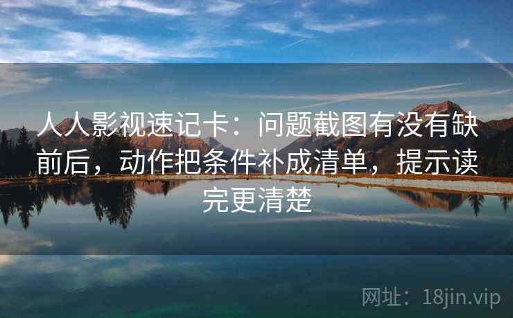 人人影视速记卡：问题截图有没有缺前后，动作把条件补成清单，提示读完更清楚
