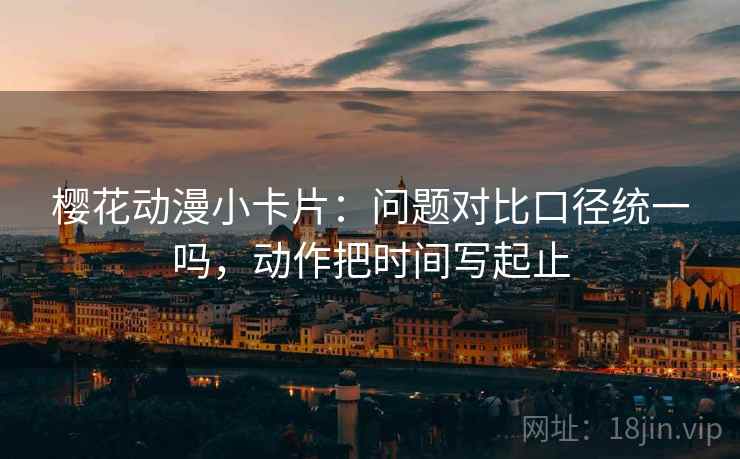 樱花动漫小卡片:问题对比口径统一吗,动作把时间写起止 樱花动漫小卡片:问题对比口径统一吗,动作把时间写起止