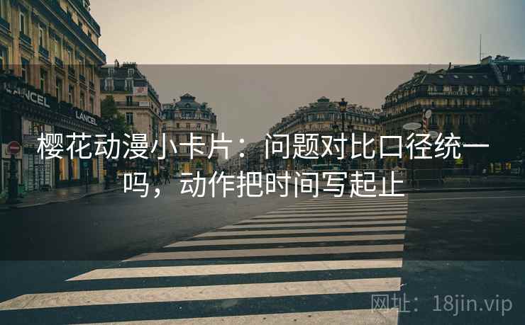 樱花动漫小卡片:问题对比口径统一吗,动作把时间写起止 樱花动漫小卡片:问题对比口径统一吗,动作把时间写起止