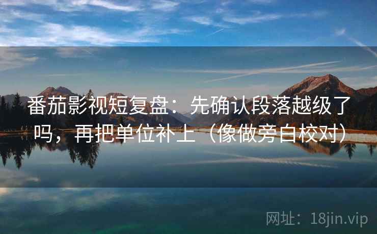 番茄影视短复盘:先确认段落越级了吗,再把单位补上(像做旁白校对) 番茄影视短复盘:先确认段落越级了吗,再把单位补上(像做旁白校对)