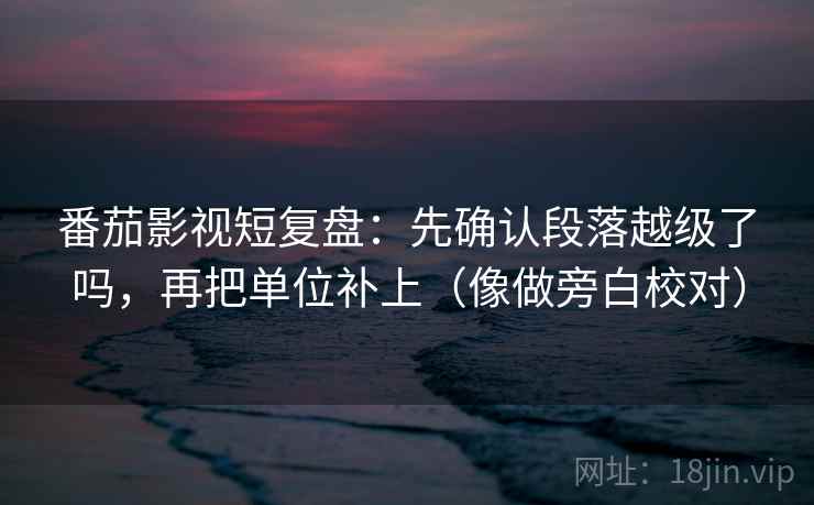 番茄影视短复盘:先确认段落越级了吗,再把单位补上(像做旁白校对) 番茄影视短复盘:先确认段落越级了吗,再把单位补上(像做旁白校对)