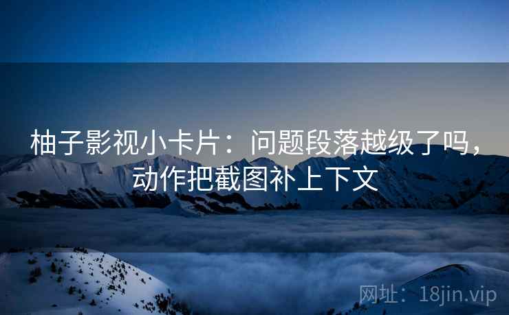 柚子影视小卡片:问题段落越级了吗,动作把截图补上下文 柚子影视小卡片:问题段落越级了吗,动作把截图补上下文