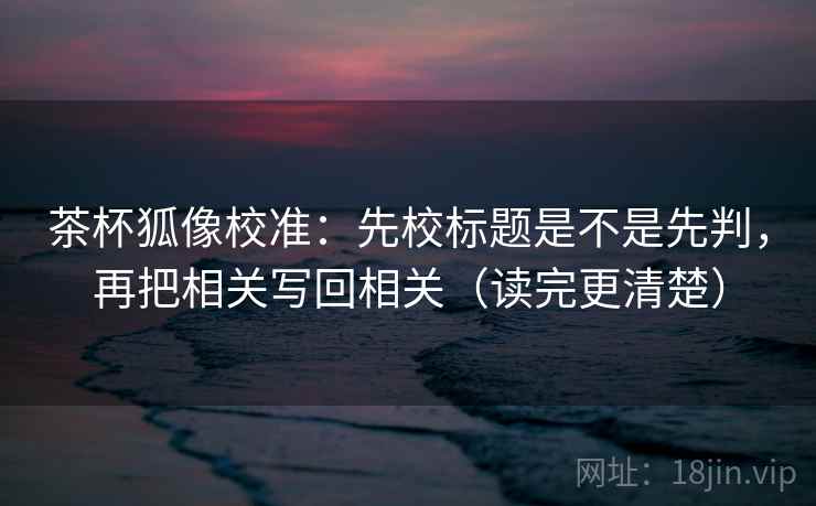 茶杯狐像校准:先校标题是不是先判,再把相关写回相关(读完更清楚) 茶杯狐像校准:先校标题是不是先判,再把相关写回相关(读完更清楚)